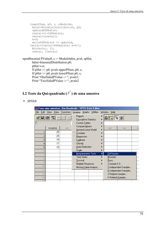Anexo I: Caso de uma amostra
lowerPSum, p0, s :=Modulek,
bdist=BinomialDistribution, p0;
upbound,
tai= i+PDFbdistk; k=k+1;
npmB
If pHat <= p0, pvals lowerPSum p0, s;
Print “OneSidedPValue -> “, pvals1;
I.2 Teste da Qui-quadrado ( ) de uma amostra
SPSS®
upboundPDFbdist;
dists;onetai=l1-CDFb
twotai=lonetai1;
k=0;
whilePDFbdistk <=
two ltwota
Mintwotai, l1;
onetai, ltwotail
ino PValue0, s := Modulebdist, pvmial al, spHat,
bdist=binomialDistribution p0;
Hat=sp n;
If pHat <= p0, pvals upperPSum, p0, s;
Print “TwoSidedPValue -> “, pvals2
2
χ
78
 