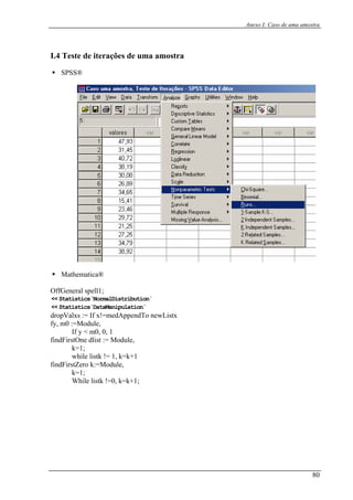 Anexo I: Caso de uma amostra
I.4 Teste de iterações de uma amostra
SPSS®
Mathematica®
ffGeneral spell1;O
<< Statistics`NormalDistribution`
<< Statistics`DataManipulation`
ropValxs := If x!=medAppendTo newListx
, m0 :=Module,
If y < m0, 0, 1
ndFirstOne dlist := Module,
k=1;
while listk != 1, k=k+1
ndFirstZero k:=Module,
k=1;
While listk !=0, k=k+1;
d
fy
fi
fi
80
 