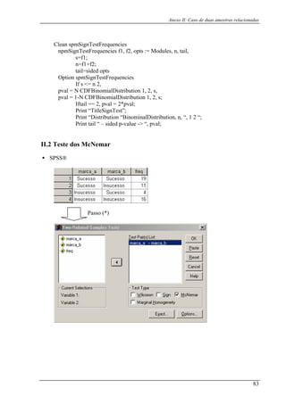 Anexo II: Caso de duas amostras relacionadas
Clean spmSignTestFrequencies
npmSignTestFrequencies f1, f2, opts := Modules, n, tail,
s=f1;
n=f1+f2;
tail=sided opts
Option spmSignTestFrequencies
If s <= n 2,
pval = N CDFBinomialDistribution 1, 2, s,
pval = 1-N CDFBinomialDistribution 1, 2, s;
Iftail == 2, pval = 2*pval;
Print “TitleSignTest”;
Print “Distribution “BinominalDistribution, n, “, 1 2 “;
Print tail “ – sided p-value -> “, pval;
II.2 Teste dos McNemar
SPSS®
Passo (*)
83
 