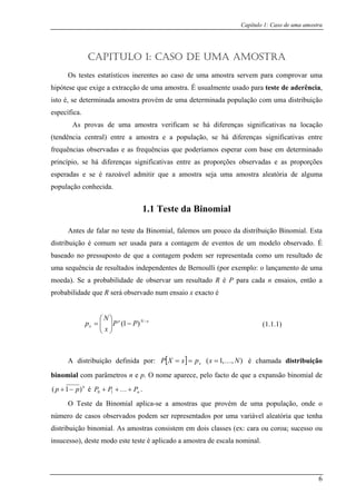 Capítulo 1: Caso de uma amostra
CAPITULO 1: CASO DE UMA AMOSTRA
Os testes estatísticos inerentes ao caso de uma amostra servem para comprovar uma
hipótese que exige a extracção de uma amostra. É usualmente usado para teste de aderência,
isto é, se determinada amostra provém de uma determinada população com uma distribuição
específica.
As provas de uma amostra verificam se há diferenças significativas na locação
(tendência central) entre a amostra e a população, se há diferenças significativas entre
frequências observadas e as frequências que poderíamos esperar com base em determinado
princípio, se há diferenças significativas entre as proporções observadas e as proporções
esperadas e se é razoável admitir que a amostra seja uma amostra aleatória de alguma
população conhecida.
1.1 Teste da Binomial
Antes de falar no teste da Binomial, falemos um pouco da distribuição Binomial. Esta
distribuição é comum ser usada para a contagem de eventos de um modelo observado. É
baseado no pressuposto de que a contagem podem ser representada como um resultado de
uma sequência de resultados independentes de Bernoulli (por exemplo: o lançamento de uma
moeda). Se a probabilidade de observar um resultado R é P para cada n ensaios, então a
probabilidade que R será observado num ensaio x exacto é
xNx
x PP
x
N
p −
−⎟⎟
⎠
⎞
⎜⎜
⎝
⎛
= )1(
A distribuição definida por: [ ] ),,1( NxpxXP x K=== é chamada distribuição
bi râmnomial com pa etros n e p. O nom que a expansão binomial dee aparece, pelo facto de
n
p)− é nPPP +++ K10 .
O Teste da Binomial aplica-se a amostras que provém de uma população, onde o
número de casos observados podem ser representados por uma variável aleatória que tenha
distribuição binomial. As amostras consistem em dois classes (ex: cara o
p 1( +
u coroa; sucesso ou
insucesso), deste modo este teste é aplicado a amostra de escala nominal.
(1.1.1)
6
 