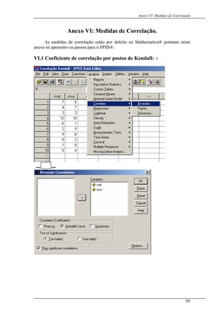 Anexo VI: Medidas de Correlação
Anexo VI: Medidas de Correlação.
As medidas de correlação estão por defeito no Mathematica® portanto neste
anexo só apresento os passos para o SPSS®:
VI.1 Coeficiente de correlação por postos de Kendall: τ
95
 