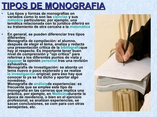 TIPOS DE MONOGRAFIA Los tipos y formas de monografías on variados como lo son las  ciencias  y sus  métodos  particulares; por ejemplo, una temática relacionada con lo jurídico diferirá en su tratamiento de otra cercana a la  matemática . En general, se pueden diferenciar tres tipos diferentes:  Monografía de compilación: el alumno, después de elegir el tema, analiza y redacta una presentación crítica de la  bibliografía que hay al respecto. Es importante tener buen nivel de comprensión y "ojo crítico" para referirse a los diferentes puntos de vista y  exponer  la opinión  personal  tras una revisión exhaustiva. Monografía de investigación: se aborda un tema nuevo o poco explorado y se realiza  la investigación  original; para eso hay que conocer lo ya se ha dicho y aportar algo novedoso. Monografía de  análisis de experiencias: es frecuente que se emplee este tipo de monografía en las carreras que implica una práctica, por ejemplo, en  Medicina durante la época de residencia, o bien en el ejercicio profesional, se analizan experiencias, se sacan conclusiones, se com para con otras semejantes, etc. 