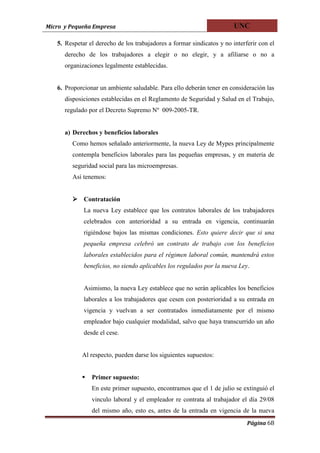 Micro y Pequeña Empresa                                                 UNC

   5. Respetar el derecho de los trabajadores a formar sindicatos y no interferir con el
      derecho de los trabajadores a elegir o no elegir, y a afiliarse o no a
      organizaciones legalmente establecidas.


   6. Proporcionar un ambiente saludable. Para ello deberán tener en consideración las
      disposiciones establecidas en el Reglamento de Seguridad y Salud en el Trabajo,
      regulado por el Decreto Supremo Nº 009-2005-TR.


      a) Derechos y beneficios laborales
        Como hemos señalado anteriormente, la nueva Ley de Mypes principalmente
        contempla beneficios laborales para las pequeñas empresas, y en materia de
        seguridad social para las microempresas.
        Así tenemos:


         Contratación
             La nueva Ley establece que los contratos laborales de los trabajadores
             celebrados con anterioridad a su entrada en vigencia, continuarán
             rigiéndose bajos las mismas condiciones. Esto quiere decir que si una
             pequeña empresa celebró un contrato de trabajo con los beneficios
             laborales establecidos para el régimen laboral común, mantendrá estos
             beneficios, no siendo aplicables los regulados por la nueva Ley.


             Asimismo, la nueva Ley establece que no serán aplicables los beneficios
             laborales a los trabajadores que cesen con posterioridad a su entrada en
             vigencia y vuelvan a ser contratados inmediatamente por el mismo
             empleador bajo cualquier modalidad, salvo que haya transcurrido un año
             desde el cese.


            Al respecto, pueden darse los siguientes supuestos:


               Primer supuesto:
                En este primer supuesto, encontramos que el 1 de julio se extinguió el
                vinculo laboral y el empleador re contrata al trabajador el día 29/08
                del mismo año, esto es, antes de la entrada en vigencia de la nueva
                                                                             Página 68
 