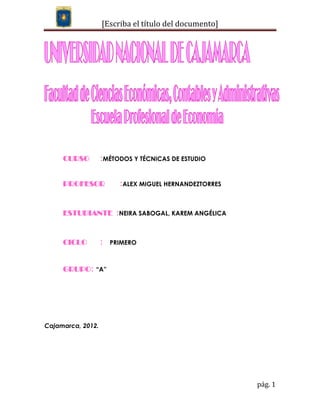 [Escriba el título del documento]




     CURSO         :MÉTODOS Y TÉCNICAS DE ESTUDIO


     PROFESOR            :ALEX MIGUEL HERNANDEZTORRES


     ESTUDIANTE :NEIRA SABOGAL, KAREM ANGÉLICA


     CICLO         :   PRIMERO



     GRUPO: “A”




Cajamarca, 2012.




                                                        pág. 1
 
