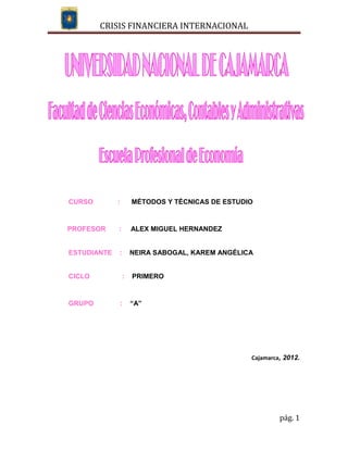 CRISIS FINANCIERA INTERNACIONAL




CURSO        :       MÉTODOS Y TÉCNICAS DE ESTUDIO


PROFESOR     :       ALEX MIGUEL HERNANDEZ


ESTUDIANTE   :       NEIRA SABOGAL, KAREM ANGÉLICA


CICLO            :   PRIMERO


GRUPO        :       “A”




                                                 Cajamarca, 2012.




                                                          pág. 1
 