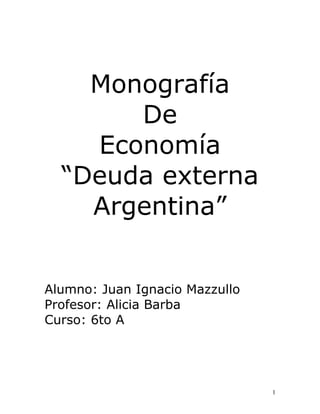 Monografía
De
Economía
“Deuda externa
Argentina”
Alumno: Juan Ignacio Mazzullo
Profesor: Alicia Barba
Curso: 6to A

1

 