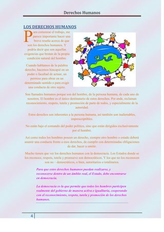 Derechos Humanos
LOS DERECHOS HUMANOS

P

ara comenzar el trabajo, me
parece importante hacer una
breve reseña acerca de que
son los derechos humanos. Y
podría decir que son aquellas
exigencias que brotan de la propia
condición natural del hombre.
Cuando hablamos de la palabra
derecho, hacemos hincapié en un
poder o facultad de actuar, un
permiso para obrar en un
determinado sentido o para exigir
una conducta de otro sujeto.
Son llamados humanos porque son del hombre, de la persona humana, de cada uno de
nosotros. El hombre es el único destinatario de estos derechos. Por ende, reclaman
reconocimiento, respeto, tutela y promoción de parte de todos, y especialmente de la
autoridad.
Estos derechos son inherentes a la persona humana, así también son inalienables,
imprescriptibles.
No están bajo el comando del poder político, sino que están dirigidos exclusivamente
por el hombre.
Así como todos los hombres poseen un derecho, siempre otro hombre o estado deberá
asumir una conducta frente a esos derechos, de cumplir con determinadas obligaciones
de dar, hacer u omitir.
Mucho tienen que ver los derechos humanos con la democracia. Los Estados donde se
los reconoce, respeta, tutela y promueve son democráticos. Y los que no los reconocen
son no – democráticos, o bien, autoritarios o totalitarios.
Para que estos derechos humanos puedan realizarse, y
reconocerse dentro de un ámbito real, el Estado, debe encontrarse
en democracia.
La democracia es la que permite que todos los hombres participen
realmente del gobierno de manera activa e igualitaria, cooperando
con el reconocimiento, respeto, tutela y promoción de los derechos
humanos.

4

 