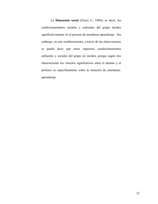 La Dimensión social (Fierro C, 1999): es decir, los
condicionamientos sociales y culturales del grupo inciden
significativamente en el proceso de enseñanza aprendizaje. Sin
embargo, en este establecimiento, a través de las observaciones
se puede decir que estos supuestos condicionamientos
culturales y sociales del grupo no inciden, porque según mis
observaciones los vínculos significativos entre el alumno y el
profesor es específicamente sobre la situación de enseñanzaaprendizaje.

12

 