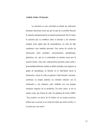 Análisis Áulico. El docente.

La docencia es una actividad en donde las relaciones
humanas funcionan como eje, por lo que no es posible disociar
la relación interpersonal de la relación profesional. Por lo tanto,
la relación que se establece entre el docente y los alumnos
siempre tiene algún tipo de trascendencia, no sólo de tipo
académico sino también personal. Una suerte de círculo de
interacción

entre

actitudes,

conocimientos,

aprendizajes,

prejuicios, etc. que se ve estimulado en muchos casos por la
escuela misma. Ante esto, cada profesor presenta cierto estilo o
personalidad diferente, donde se filtran actitudes con respecto al
grupo de aprendizaje, al alumno en lo individual, hacia la
institución y hacia la vida en general. Cada docente, entonces,
construye su propia práctica en estrecha relación con la
institución y sus alumnos, pero también con sus propias
creencias respecto de su profesión. En otros casos, el rol se
asume como una forma de vida. En palabras de Freire (2002:
“Soy profesor en favor de la belleza de mi propia práctica,
belleza que se pierde si no cuido del saber que debo enseñar, si
no peleo por este saber”.

13

 