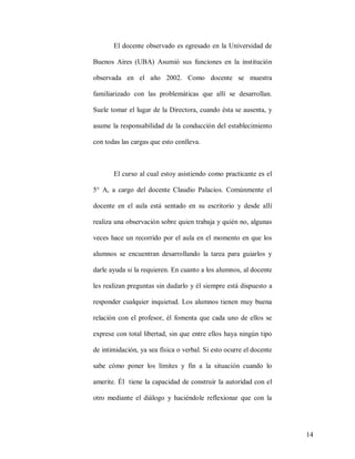 El docente observado es egresado en la Universidad de
Buenos Aires (UBA) Asumió sus funciones en la institución
observada en el año 2002. Como docente se muestra
familiarizado con las problemáticas que allí se desarrollan.
Suele tomar el lugar de la Directora, cuando ésta se ausenta, y
asume la responsabilidad de la conducción del establecimiento
con todas las cargas que esto conlleva.

El curso al cual estoy asistiendo como practicante es el
5° A, a cargo del docente Claudio Palacios. Comúnmente el
docente en el aula está sentado en su escritorio y desde allí
realiza una observación sobre quien trabaja y quién no, algunas
veces hace un recorrido por el aula en el momento en que los
alumnos se encuentran desarrollando la tarea para guiarlos y
darle ayuda si la requieren. En cuanto a los alumnos, al docente
les realizan preguntas sin dudarlo y él siempre está dispuesto a
responder cualquier inquietud. Los alumnos tienen muy buena
relación con el profesor, él fomenta que cada uno de ellos se
exprese con total libertad, sin que entre ellos haya ningún tipo
de intimidación, ya sea física o verbal. Si esto ocurre el docente
sabe cómo poner los límites y fin a la situación cuando lo
amerite. Él tiene la capacidad de construir la autoridad con el
otro mediante el diálogo y haciéndole reflexionar que con la

14

 