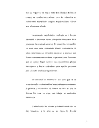 falta de respeto no se llega a nada. Está situación facilita el
proceso de enseñanza-aprendizaje, pues los educandos se
sienten libres de expresarse y seguros de que el docente va estar
a su lado para escucharlo.

Las estrategias metodológicas empleadas por el docente
observado se encuadran en una concepción democrática de la
enseñanza, favoreciendo espacios de interacción, intercambio
de ideas entre pares, fomentando debates, confrontación de
ideas, recuperación de recuerdos, revisiones y acuerdos que
favorecen nuevas construcciones y aproximaciones. Promueve
que los alumnos hagan explícitos sus conocimientos, plantea
interrogantes y busca explicaciones para aquellas preguntas
para las cuales no alcanza la percepción.

Se caracteriza los alumnos de este curso por ser un
grupo tranquilo, presta atención a las actividades propuestas por
el profesor y con voluntad de trabajar en clase. Ya que, el
docente los reúne en grupo para trabajar los contenidos
formulados.

El vínculo entre los alumnos y el docente es estable: no
hay variaciones a lo largo de las clases. El docente

15

 