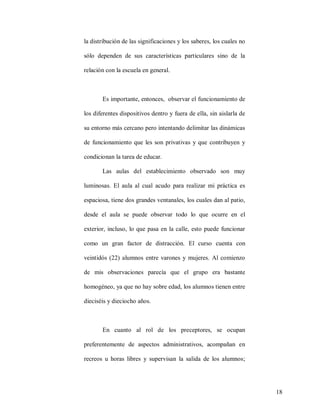 la distribución de las significaciones y los saberes, los cuales no
sólo dependen de sus características particulares sino de la
relación con la escuela en general.

Es importante, entonces, observar el funcionamiento de
los diferentes dispositivos dentro y fuera de ella, sin aislarla de
su entorno más cercano pero intentando delimitar las dinámicas
de funcionamiento que les son privativas y que contribuyen y
condicionan la tarea de educar.
Las aulas del establecimiento observado son muy
luminosas. El aula al cual acudo para realizar mi práctica es
espaciosa, tiene dos grandes ventanales, los cuales dan al patio,
desde el aula se puede observar todo lo que ocurre en el
exterior, incluso, lo que pasa en la calle, esto puede funcionar
como un gran factor de distracción. El curso cuenta con
veintidós (22) alumnos entre varones y mujeres. Al comienzo
de mis observaciones parecía que el grupo era bastante
homogéneo, ya que no hay sobre edad, los alumnos tienen entre
dieciséis y dieciocho años.

En cuanto al rol de los preceptores, se ocupan
preferentemente de aspectos administrativos, acompañan en
recreos u horas libres y supervisan la salida de los alumnos;

18

 