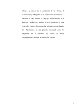 además, se ocupan de la confección de las libretas de
calificaciones y del registro de las asistencias e inasistencias. La
totalidad de ellos asumen el cargo por nombramiento de la
Junta de Calificaciones excepto el correspondiente al curso
observado, excepto algunos que fue asignado por su situación
de

beneficiario de una pasantía provincial, como los

integrantes

de

la

biblioteca.

El

horario

de

trabajo

correspondiente conforme las normativas vigentes.

19

 