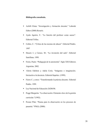 Bibliografía consultada.



Achilli Elena: “Investigación y formación docente.” Laborde
Editor (2000) Rosario.



Ayala Aguirre, F.: “La función del profesor como asesor”.
Editorial Trillas.



Cullen, C.: “Crítica de las razones de educar”. Editorial Paidós.
1997



Dussel, I. y Caruso, M.: “La invención del aula”. Editorial
Santillana. 1999.



Freire, Paulo: “Pedagogía de la autonomía”. Siglo XXI Editores
Argentina. 2002.



Gloría Edeltein y Adela Coria. “Imágenes e imaginación.
Iniciación a la docencia. Editorial Kapeluz. (1999).



Fierro C. y otros: “Transformando la práctica docente. Editorial
Paidós. 1999.



Ley Nacional de Educación 26206/06.



Poggi Margarita: “La observación: Elemento clave de la gestión
curricular.”(1992).



Pozner Pilar: “Pautas para la observación en los procesos de
pasantía.” PNGL (2000).

20

 