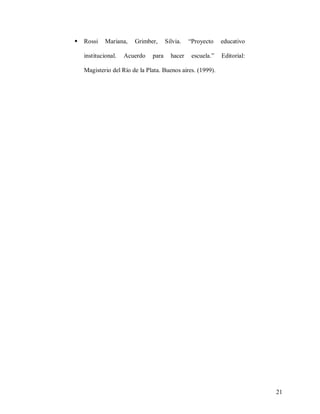 

Rossi

Mariana,

institucional.

Grimber,

Acuerdo

para

Silvia.
hacer

“Proyecto

educativo

escuela.”

Editorial:

Magisterio del Río de la Plata. Buenos aires. (1999).

21

 