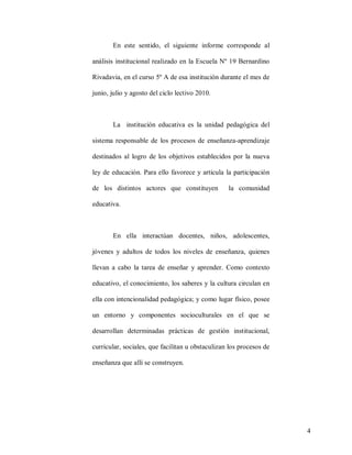 En este sentido, el siguiente informe corresponde al
análisis institucional realizado en la Escuela Nº 19 Bernardino
Rivadavia, en el curso 5º A de esa institución durante el mes de
junio, julio y agosto del ciclo lectivo 2010.

La institución educativa es la unidad pedagógica del
sistema responsable de los procesos de enseñanza-aprendizaje
destinados al logro de los objetivos establecidos por la nueva
ley de educación. Para ello favorece y articula la participación
de los distintos actores que constituyen

la comunidad

educativa.

En ella interactúan docentes, niños, adolescentes,
jóvenes y adultos de todos los niveles de enseñanza, quienes
llevan a cabo la tarea de enseñar y aprender. Como contexto
educativo, el conocimiento, los saberes y la cultura circulan en
ella con intencionalidad pedagógica; y como lugar físico, posee
un entorno y componentes socioculturales en el que se
desarrollan determinadas prácticas de gestión institucional,
curricular, sociales, que facilitan u obstaculizan los procesos de
enseñanza que allí se construyen.

4

 