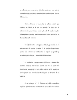coordinadores y preceptores. Además, cuenta con una sala de
computadoras, con catorce maquinas funcionando y una sala de
laboratorios.

Hacia el frente se encuentra la galería central que
conduce al SUM, a la sala de portería, la dirección, la
administración, secretaria y archivo, la sala de profesores, los
baños para docentes y la sal de máquina. Hacia la derecha, la
Escuela Eduardo Galeano.

El salón de actos corresponde al SUM, y se ubica en el
sector central de las dos escuelas. Es de amplias dimensiones,
cuenta con servicio de calefacción. El espacio es grande y
suficiente para albergar a la totalidad del alumnado.

La institución cuenta con una biblioteca a los que los
alumnos tienen el libre acceso. Cuenta con más de cuatro mil
ejemplares, retroproyector, televisión, video, DVD, equipo de
audio y tiene una biblioteca exclusiva para los docentes de la
escuela.

En el colegio N° 19 funciona el ciclo secundario
superior que va desde el cuarto año al sexto año, estos cursos

8

 
