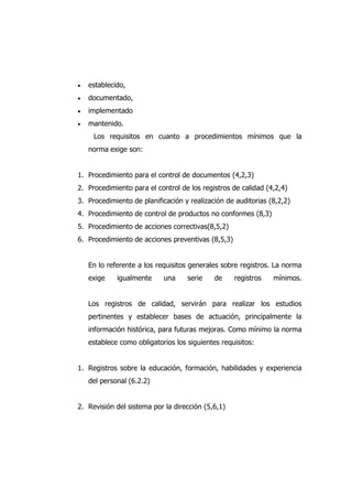  establecido,
 documentado,
 implementado
 mantenido.
Los requisitos en cuanto a procedimientos mínimos que la
norma exige son:
1. Procedimiento para el control de documentos (4,2,3)
2. Procedimiento para el control de los registros de calidad (4,2,4)
3. Procedimiento de planificación y realización de auditorias (8,2,2)
4. Procedimiento de control de productos no conformes (8,3)
5. Procedimiento de acciones correctivas(8,5,2)
6. Procedimiento de acciones preventivas (8,5,3)
En lo referente a los requisitos generales sobre registros. La norma
exige igualmente una serie de registros mínimos.
Los registros de calidad, servirán para realizar los estudios
pertinentes y establecer bases de actuación, principalmente la
información histórica, para futuras mejoras. Como mínimo la norma
establece como obligatorios los siguientes requisitos:
1. Registros sobre la educación, formación, habilidades y experiencia
del personal (6.2.2)
2. Revisión del sistema por la dirección (5,6,1)
 