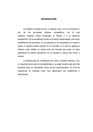 INTRODUCCIÓN
La Calidad ha dejado de ser un aspecto más y se ha convertido en
uno de los principales factores competitivos, sin el cual
cualquier empresa estará condenada al fracaso y a su posterior
desaparición. En la actualidad el coste es un factor indispensable y de mayor
visibilidad en las empresas. Si una empresa no es competitiva en cuanto a
costes, ni siquiera puede ingresar en el mercado y si a esto se agrega la
relación coste calidad, se estará ante una formula que quien no logre
satisfacerla no podrá mantenerse en el mercado y menos aún entrar a
nuevos.
La Calidad pasó de considerarse tan sólo un desafío retórico, a ser
un requisito previo para la competitividad, y su papel resulta cada vez más
relevante para un desempeño eficaz de las organizaciones. Su nivel de
importancia es valorado como muy significativo por académicos y
empresarios.
 