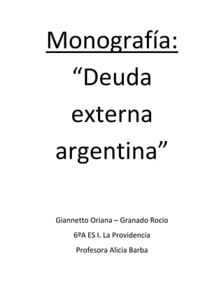 Monografía: 
“Deuda 
externa 
argentina” 
Giannetto Oriana – Granado Rocio 
6ºA ES I. La Providencia 
Profesora Alicia Barba 
 