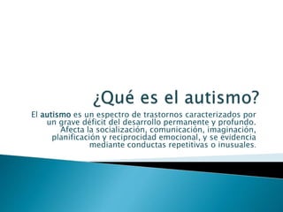 El autismo es un espectro de trastornos caracterizados por 
un grave déficit del desarrollo permanente y profundo. 
Afecta la socialización, comunicación, imaginación, 
planificación y reciprocidad emocional, y se evidencia 
mediante conductas repetitivas o inusuales. 
 