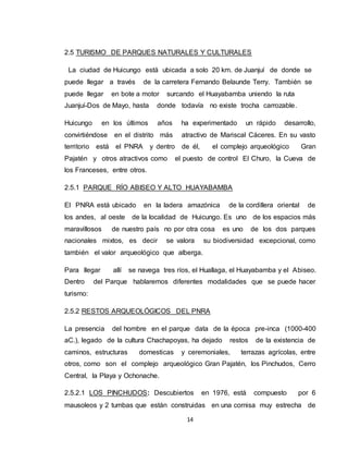 14
2.5 TURISMO DE PARQUES NATURALES Y CULTURALES
La ciudad de Huicungo está ubicada a solo 20 km. de Juanjuí de donde se
puede llegar a través de la carretera Fernando Belaunde Terry. También se
puede llegar en bote a motor surcando el Huayabamba uniendo la ruta
Juanjuí-Dos de Mayo, hasta donde todavía no existe trocha carrozable.
Huicungo en los últimos años ha experimentado un rápido desarrollo,
convirtiéndose en el distrito más atractivo de Mariscal Cáceres. En su vasto
territorio está el PNRA y dentro de él, el complejo arqueológico Gran
Pajatén y otros atractivos como el puesto de control El Churo, la Cueva de
los Franceses, entre otros.
2.5.1 PARQUE RÍO ABISEO Y ALTO HUAYABAMBA
El PNRA está ubicado en la ladera amazónica de la cordillera oriental de
los andes, al oeste de la localidad de Huicungo. Es uno de los espacios más
maravillosos de nuestro país no por otra cosa es uno de los dos parques
nacionales mixtos, es decir se valora su biodiversidad excepcional, como
también el valor arqueológico que alberga.
Para llegar allí se navega tres ríos, el Huallaga, el Huayabamba y el Abiseo.
Dentro del Parque hablaremos diferentes modalidades que se puede hacer
turismo:
2.5.2 RESTOS ARQUEOLÓGICOS DEL PNRA
La presencia del hombre en el parque data de la época pre-inca (1000-400
aC.), legado de la cultura Chachapoyas, ha dejado restos de la existencia de
caminos, estructuras domesticas y ceremoniales, terrazas agrícolas, entre
otros, como son el complejo arqueológico Gran Pajatén, los Pinchudos, Cerro
Central, la Playa y Ochonache.
2.5.2.1 LOS PINCHUDOS: Descubiertos en 1976, está compuesto por 6
mausoleos y 2 tumbas que están construidas en una cornisa muy estrecha de
 