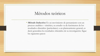Métodos teóricos
• Método Inductivo: Es un movimiento de pensamiento con un
proceso analítico – sintético, su estudio va de fenómenos de los
resultados obtenidos (particulares) a un planteamiento general, es
decir generaliza los resultados obtenidos de su investigación. Sigue
los siguientes pasos:
 