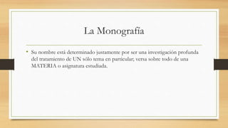 La Monografía
• Su nombre está determinado justamente por ser una investigación profunda
del tratamiento de UN sólo tema en particular; versa sobre todo de una
MATERIA o asignatura estudiada.
 