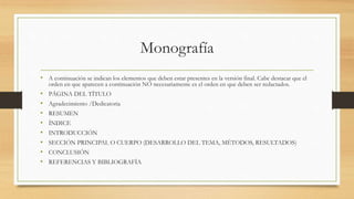 Monografía
• A continuación se indican los elementos que deben estar presentes en la versión final. Cabe destacar que el
orden en que aparecen a continuación NO necesariamente es el orden en que deben ser redactados.
• PÁGINA DEL TÍTULO
• Agradecimiento /Dedicatoria
• RESUMEN
• ÍNDICE
• INTRODUCCIÓN
• SECCIÓN PRINCIPAL O CUERPO (DESARROLLO DEL TEMA, MÉTODOS, RESULTADOS)
• CONCLUSIÓN
• REFERENCIAS Y BIBLIOGRAFÍA
 