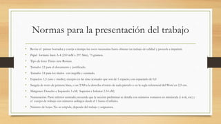 Normas para la presentación del trabajo
• Revise el primer borrador y corrija a tiempo las veces necesarias hasta obtener un trabajo de calidad y proceda a imprimir.
• Papel formato Inen A-4 (210 mM x 297 Mm), 75 gramos.
• Tipo de letra: Times new Roman.
• Tamaño: 12 para el documento y justificado.
• Tamaño: 14 para los títulos con negrilla y centrado.
• Espacios: 1,5 (uno y medio); excepto en las citas textuales que son de 1 espacio; con espaciado de 0,0
• Sangría de texto de primera línea, o un TAB a la derecha al inicio de cada párrafo o en la regla referencial del Word en 2.5 cm.
• Márgenes: Derecho e Izquierdo 3 cM; Superior e Inferior 2.54 cM)
• Numeración: Parte inferior centrado; recuerde que la sección preliminar se detalla con números romanos en minúscula (i-ii-iii, etc) y
el cuerpo de trabajo con números arábigos desde el 1 hasta el infinito.
• Número de hojas: No se estipula, depende del trabajo y asignatura.
 
