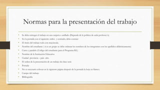 Normas para la presentación del trabajo
• Se debe entregar el trabajo en una carpeta o anillado (Depende de la política de cada profesor/a)
• En la portada con el siguiente orden y centrado, debe constar:
• El título del trabajo todo con mayúscula.
• Nombre del estudiante ( si es en grupo se debe ordenar los nombres de los integrantes con los apellidos alfabéticamente)
• Curso y paralelo (Código del estudiante para el Programa B.I.)
• Nombre de la Institución Educativa
• Ciudad- provincia – país- año.
• El orden de la presentación de un trabajo de clase será:
• Portada
• No es necesario colocar en la siguiente página después de la portada la hoja en blanco.
• Cuerpo del trabajo
• Bibliografía
 