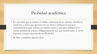 Probidad académica
• Es necesario que se respete el trabajo intelectual de los autores, científicos,
escritores y otros; que aportan con sus ideas y enriquecen nuestros
conocimientos; para realizar un trabajo escrito o dar ideas públicas si se
toman palabras de autores obligatoriamente hay que mencionarlo; si no lo
hacemos estamos incurriendo en PLAGIO.
• Se debe considerar algunas ideas:
 