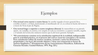 Ejemplos
• Cita textual corta menor a cuatro líneas: Se escribe seguido al texto general; lleva
comillas al inicio y al final, manteniendo el interlineado de 1,5, se coloca la fuente del texto o
a través de Nota al píe de Página.
• Cita textual larga o superior a cuatro renglones (líneas): Se transcribirá en un párrafo
aparte, sin comillas, en cursiva, con sangría en toda su extensión y a espacio sencillo, negrita
y el tamaño de la letra dos números menos que la del texto general. Ejemplo:
• “El conocimiento consiste en la asimilación espiritual de la realidad, indispensable
para la actividad práctica, en el proceso del cual se crean los conceptos y las teorías.
Esta asimilación refleja de manera creadora, racional y activa los fenómenos,
propiedades y las leyes del mundo objetivo y tiene una existencial en forma de
sistema lingüístico.” (Fundamentos de los conocimientos Filosóficos. Editorial de
Ciencias Sociales. Ciudad Habana. 1975. Pag. 221.)
 