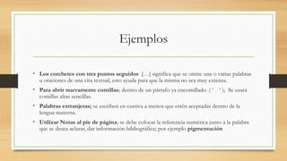 Ejemplos
• Los corchetes con tres puntos seguidos […] significa que se omite una o varias palabras
u oraciones de una cita textual, esto ayuda para que la misma no sea muy extensa.
• Para abrir nuevamente comillas; dentro de un párrafo ya encomillado. ( ‘ ‘ ); Se usará
comillas altas sencillas.
• Palabras extranjeras; se escriben en cursiva a menos que estén aceptadas dentro de la
lengua materna.
• Utilizar Notas al pie de página; se debe colocar la referencia numérica junto a la palabra
que se desea aclarar, dar información bibliográfica; por ejemplo pigmentación
 