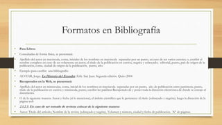 Formatos en Bibliografía
• Para Libros
• Consultadas de forma física, se presentará:
• Apellido del autor en mayúscula, coma, iniciales de los nombres en mayúscula separadas por un punto, en caso de ser varios autores; o, escribir el
nombre completo en caso de ser solamente un autor; el título de la publicación en cursiva, negrita y subrayado; editorial, punto, país de origen de la
publicación, coma, ciudad de origen de la publicación, punto, año.
• Ejemplo para escribir una bibliografía:
• ALVEAR, Jorge: La Historia del Ecuador. Edit. San Juan. Segunda edición. Quito 2004
• Recuperados en la Web, se presentará:
• Apellido del autor en minúsculas, coma, inicial de los nombres en mayúscula separadas por un punto, año de publicación entre paréntesis, punto,
título de la publicación en cursiva y minúscula, punto, escribir las palabras Recuperado de y poner toda la dirección electrónica de donde se extrajo el
documento.
• O de la siguiente manera: Autor y fecha (si lo menciona); el ámbito científico que le pertenece: el título (subrayado y negrita); luego la dirección de la
página web
• 2.1.2.3. En caso de ser tomado de revistas colocar de la siguiente manera:
• Autor: Título del artículo; Nombre de la revista (subrayado y negrita). Volumen y número, ciudad y fecha de publicación. Nº de páginas.
 