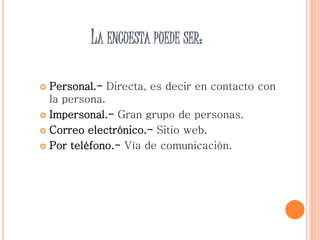 LA ENCUESTA PUEDE SER:
 Personal.- Directa, es decir en contacto con
la persona.
 Impersonal.- Gran grupo de personas.
 Correo electrónico.- Sitio web.
 Por teléfono.- Vía de comunicación.
 