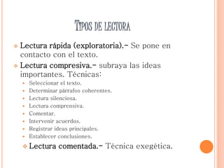 TIPOS DE LECTURA
 Lectura rápida (exploratoria).- Se pone en
contacto con el texto.
 Lectura compresiva.- subraya las ideas
importantes. Técnicas:
 Seleccionar el texto.
 Determinar párrafos coherentes.
 Lectura silenciosa.
 Lectura comprensiva.
 Comentar.
 Intervenir acuerdos.
 Registrar ideas principales.
 Establecer conclusiones.
 Lectura comentada.- Técnica exegética.
 