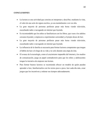 10
CONCLUSIONES
 La lectura es una actividad que consiste en interpretar y descifrar, mediante la vista,
el valor de una serie de signos escritos, ya sea mentalmente o en voz alta.
 La gran mayoría de personas prefieren pasar más horas viendo televisión,
escuchando radio o navegando en internet que leyendo.
 Es recomendable que los niños se familiaricen con los libros, que vean a los adultos
cercanos leyendo y empiecen a experimentar curiosidad y el propio deseo de leer.
 La gran mayoría de personas prefieren pasar más horas viendo televisión,
escuchando radio o navegando en internet que leyendo.
 La influencia de la familia es necesaria para formar lectores competentes que tengan
el hábito de leer a lo largo de su vida y no solo durante una etapa de ésta.
 El avance de la tecnología, como el crecimiento imparable del internet y los medios
de comunicación, juega un papel contradictorio para que los niños y adolescentes
tengan la iniciativa de empezar una lectura.
 Para formar buenos lectores se recomienda ofrecer un modelo de quién puedan
aprender a leer, familiarizarlos con los textos poco a poco, leer cada día más, crear
juegos que los incentiven y ordenar sus tiempos adecuadamente.
 