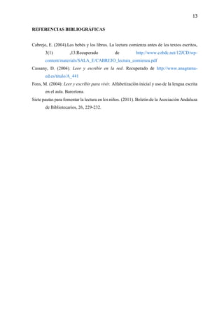 13
REFERENCIAS BIBLIOGRÁFICAS
Cabrejo, E. (2004).Los bebés y los libros. La lectura comienza antes de los textos escritos,
3(1) ,13.Recuperado de http://www.cobdc.net/12JCD/wp-
content/materials/SALA_E/CABREJO_lectura_comienza.pdf
Cassany, D. (2004). Leer y escribir en la red. Recuperado de http://www.anagrama-
ed.es/titulo/A_441
Fons, M. (2004): Leer y escribir para vivir. Alfabetización inicial y uso de la lengua escrita
en el aula. Barcelona.
Siete pautas para fomentar la lectura en los niños. (2011). Boletín de la Asociación Andaluza
de Bibliotecarios, 26, 229-232.
 