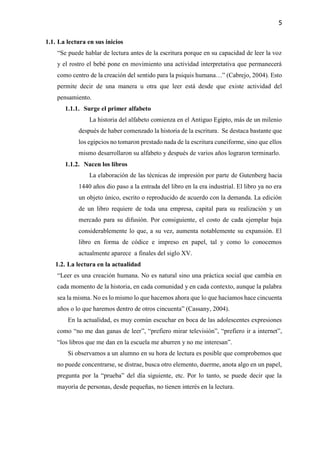 5
1.1. La lectura en sus inicios
“Se puede hablar de lectura antes de la escritura porque en su capacidad de leer la voz
y el rostro el bebé pone en movimiento una actividad interpretativa que permanecerá
como centro de la creación del sentido para la psiquis humana…” (Cabrejo, 2004). Esto
permite decir de una manera u otra que leer está desde que existe actividad del
pensamiento.
1.1.1. Surge el primer alfabeto
La historia del alfabeto comienza en el Antiguo Egipto, más de un milenio
después de haber comenzado la historia de la escritura. Se destaca bastante que
los egipcios no tomaron prestado nada de la escritura cuneiforme, sino que ellos
mismo desarrollaron su alfabeto y después de varios años lograron terminarlo.
1.1.2. Nacen los libros
La elaboración de las técnicas de impresión por parte de Gutenberg hacia
1440 años dio paso a la entrada del libro en la era industrial. El libro ya no era
un objeto único, escrito o reproducido de acuerdo con la demanda. La edición
de un libro requiere de toda una empresa, capital para su realización y un
mercado para su difusión. Por consiguiente, el costo de cada ejemplar baja
considerablemente lo que, a su vez, aumenta notablemente su expansión. El
libro en forma de códice e impreso en papel, tal y como lo conocemos
actualmente aparece a finales del siglo XV.
1.2. La lectura en la actualidad
“Leer es una creación humana. No es natural sino una práctica social que cambia en
cada momento de la historia, en cada comunidad y en cada contexto, aunque la palabra
sea la misma. No es lo mismo lo que hacemos ahora que lo que hacíamos hace cincuenta
años o lo que haremos dentro de otros cincuenta” (Cassany, 2004).
En la actualidad, es muy común escuchar en boca de las adolescentes expresiones
como “no me dan ganas de leer”, “prefiero mirar televisión”, “prefiero ir a internet”,
“los libros que me dan en la escuela me aburren y no me interesan”.
Si observamos a un alumno en su hora de lectura es posible que comprobemos que
no puede concentrarse, se distrae, busca otro elemento, duerme, anota algo en un papel,
pregunta por la “prueba” del día siguiente, etc. Por lo tanto, se puede decir que la
mayoría de personas, desde pequeñas, no tienen interés en la lectura.
 