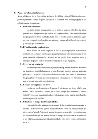 9
3.1 Pautas para fomentar la lectura
Según el Boletín de la Asociación Andaluza de Bibliotecarios (2011) las siguientes
pautas ayudarían a formar mejores lectores en la sociedad, para ello se propone en los
niños fomentar lo siguiente:
3.1.1 Ofrecer un modelo
Los niños imitan a sus padres, por lo tanto, si ven que ellos leen de forma
periódica, es más probable que repitan su comportamiento. Esto no significa que
los progenitores deben leer todo el día, pero sí pueden crear un ambiente lector
en casa, compartir con los niños sus lecturas y otorgar a los libros la importancia
y cuidado que se merecen.
3.1.2 Familiarizarlos con los textos
Antes de que los niños empiecen a leer, se pueden propiciar ocasiones de
contacto con los textos escritos para que entiendan que éstos comunican y sirven
para transmitir información. Además se les puede dejar pequeñas notas y
leérselas después o leerles las instrucciones de un juego o juguete.
3.1.3 Leer un poco cada día
Se debe empezar desde que los hijos son bebés y dotar al momento de lectura
de atractivo e intimidad para que el niño lo asocie siempre con una actividad
placentera. Los padres deben usar distintos recursos para atraer la atención de
los pequeños y realizar las caracterizaciones adecuadas de los personajes para
que la lectura les resulte más dinámica.
3.1.4 Juegos para apreciar los libros
Los juegos pueden ayudar a despertar el interés por los libros y la lectura.
Gretel García y Eduardo Torrijos, en su obra “Juegos para fomentar la lectura
infantil”, proponen algunas actividades interesantes, como jugar a identificar las
distintas partes de un libro.
3.1.5 Dosificar el tiempo de otras actividades
La televisión o los videojuegos son unos de los principales enemigos de la
lectura. La atracción que ejercen estas actividades sobre los niños provoca que
otras menos “visuales”, como la lectura, les parezcan aburridas y poco atractivas.
Es recomendable que los padres limiten el tiempo de dedicación a la televisión
o los videojuegos para darles más oportunidades a los libros como complemento
de ocio.
 