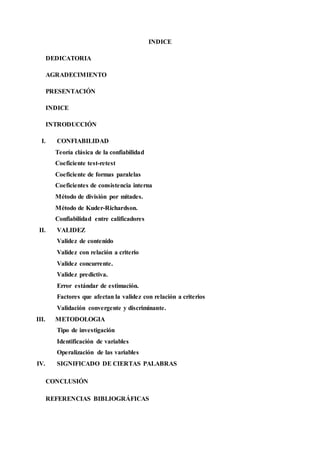 INDICE
DEDICATORIA
AGRADECIMIENTO
PRESENTACIÓN
INDICE
INTRODUCCIÓN
I. CONFIABILIDAD
Teoría clásica de la confiabilidad
Coeficiente test-retest
Coeficiente de formas paralelas
Coeficientes de consistencia interna
Método de división por mitades.
Método de Kuder-Richardson.
Confiabilidad entre calificadores
II. VALIDEZ
Validez de contenido
Validez con relación a criterio
Validez concurrente.
Validez predictiva.
Error estándar de estimación.
Factores que afectan la validez con relación a criterios
Validación convergente y discriminante.
III. METODOLOGIA
Tipo de investigación
Identificación de variables
Operalización de las variables
IV. SIGNIFICADO DE CIERTAS PALABRAS
CONCLUSIÓN
REFERENCIAS BIBLIOGRÁFICAS
 