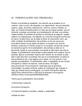 II.- FORMULACIÓN DEL PROBLEMA
Plantear un problema es argumentar una situación que se presenta en un
contexto, como un vacío, una necesidad o un requerimiento. Hay una necesidad,
ausencia, deseo, dificultad, insatisfacción, conflicto, carencia. Plantear un
tema: es revisión bibliográfica sobre un tema que se propone estudiar, pero es
diferente a plantear un problema, en el planteamiento del tema no se plantea
ningún problema. El problema de plantear en indicadores de magnitud, ejemplo
ausencia de investigaciones, ello depende de la revisión bibliográfica previa que
se realice. Se debe hacer uso de bases de datos de conocimiento serio, que
estén validadas. En planteamiento del problema, se dice por qué es una
prioridad el estudio de ese objeto de estudio, es necesario por falta de
estudios, porque hay un interés, porque se va a proponer una solución, porque
se realizará un aporte. En el planteamiento del problema se debe ver la
motivación. Cuando se vaya a plantear el problema se debe hacer esa lista de
chequeo. El planteamiento del problema se debe exponer ante cualquier tipo de
personas. Qué es un problema? Significa salir delante de, es avanzar un paso
más si logra solucionar el problema. Para que en un planteamiento se plante un
buen problema en dos o tres páginas, por lo menos con tres autores y tres
escuelas de pensamiento. El planteamiento debe ir acompañado de una revisión
bibliográfica, consulta de expertos, bases de datos. Ver página
www.universia.net Allí se encuentran registradas más de quinientas
universidades, se pueden contactar grupos de investigación que trabajen el
tema que interesa para la investigación. La revisión bibliográfica debe ser
SELECTIVA, EXHAUSTIVA, y CRÍTICA. Es diferente la bibliografía
CONSULTADA y la bibliografía REFERENCIADA.
Técnica para el planteamiento del problema:
a) Entrevistas a expertos.
b) Lecturas bibliografía.
c) Fichas (bibliográfica, textuales, resumen y comentadas) .
d) Bases de datos.
 