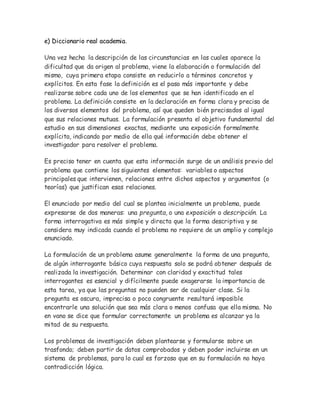 e) Diccionario real academia.
Una vez hecha la descripción de las circunstancias en las cuales aparece la
dificultad que da origen al problema, viene la elaboración o formulación del
mismo, cuya primera etapa consiste en reducirlo a términos concretos y
explícitos. En esta fase la definición es el paso más importante y debe
realizarse sobre cada uno de los elementos que se han identificado en el
problema. La definición consiste en la declaración en forma clara y precisa de
los diversos elementos del problema, así que queden bién precisados al igual
que sus relaciones mutuas. La formulación presenta el objetivo fundamental del
estudio en sus dimensiones exactas, mediante una exposición formalmente
explícita, indicando por medio de ella qué información debe obtener el
investigador para resolver el problema.
Es preciso tener en cuenta que esta información surge de un análisis previo del
problema que contiene los siguientes elementos: variables o aspectos
principales que intervienen, relaciones entre dichos aspectos y argumentos (o
teorías) que justifican esas relaciones.
El enunciado por medio del cual se plantea inicialmente un problema, puede
expresarse de dos maneras: una pregunta, o una exposición o descripción. La
forma interrogativa es más simple y directa que la forma descriptiva y se
considera muy indicada cuando el problema no requiere de un amplio y complejo
enunciado.
La formulación de un problema asume generalmente la forma de una pregunta,
de algún interrogante básico cuya respuesta solo se podrá obtener después de
realizada la investigación. Determinar con claridad y exactitud tales
interrogantes es esencial y difícilmente puede exagerarse la importancia de
esta tarea, ya que las preguntas no pueden ser de cualquier clase. Si la
pregunta es oscura, imprecisa o poco congruente resultará imposible
encontrarle una solución que sea más clara o menos confusa que ella misma. No
en vano se dice que formular correctamente un problema es alcanzar ya la
mitad de su respuesta.
Los problemas de investigación deben plantearse y formularse sobre un
trasfondo; deben partir de datos comprobados y deben poder incluirse en un
sistema de problemas, para lo cual es forzoso que en su formulación no haya
contradicción lógica.
 