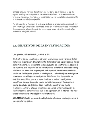 En todo esto, no hay que desestimar que los datos se obtienen a la luz de
alguna teoría y con la esperanza de concebir hipótesis. Si la exposición del
problema no sugiere hipótesis, el investigador no ha formulado adecuadamente
el problema para la investigación.
Por otra parte, al formular el problema se hace su presentación oracional, lo
cual constituye una síntesis del mismo. Para que la formulación sea correcta se
debe presentar el problema de tal manera que su verificación empírica (su
existencia real) sea posible.
2.1.-OBJETIVOS DE LA INVESTIGACIÓN:
Qué quiero?, Cuál es la meta?, Cuál es el fin?
El objetivo de una investigación es tener un enunciado claro y preciso de las
metas que se persiguen. El cumplimiento de los objetivos específicos nos lleva a
cumplir el general. El cronograma y el presupuesto se construyen de acuerdo a
los objetivos. Los objetivos de una investigación, es tener un enunciado claro y
preciso de las metas que se persiguen. Los objetivos deben estar armónicos
con los del investigador y los de la investigación. Todo trabajo de investigación
es evaluado por el logro de los objetivos. El informe final debe medir los
objetivos específicos que se propuso desde un principio. Los objetivos
específicos siempre deben dar cuenta del objetivo general. En derecho el
objeto de estudio es dinámico. Es un resultado, encontrar una teoría
totalmente contraria a la que inicialmente se planeó. En la investigación se
puede encontrar con situaciones que no se esperaban, en el informe final hay
un capítulo alcances y hallazgos de la investigación.
MULTIDISPLINAR: personas de múltiples disciplinas que no dialogan entre sí
para estudiar un objeto.
 
