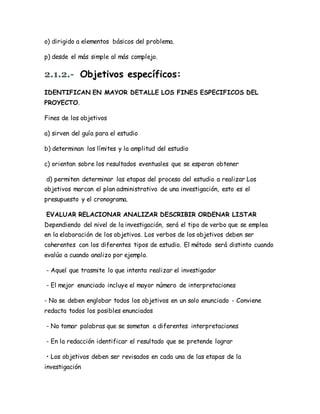 o) dirigido a elementos básicos del problema.
p) desde el más simple al más complejo.
2.1.2.- Objetivos específicos:
IDENTIFICAN EN MAYOR DETALLE LOS FINES ESPECIFICOS DEL
PROYECTO.
Fines de los objetivos
a) sirven del guía para el estudio
b) determinan los límites y la amplitud del estudio
c) orientan sobre los resultados eventuales que se esperan obtener
d) permiten determinar las etapas del proceso del estudio a realizar Los
objetivos marcan el plan administrativo de una investigación, esto es el
presupuesto y el cronograma.
EVALUAR RELACIONAR ANALIZAR DESCRIBIR ORDENAR LISTAR
Dependiendo del nivel de la investigación, será el tipo de verbo que se emplea
en la elaboración de los objetivos. Los verbos de los objetivos deben ser
coherentes con los diferentes tipos de estudio. El método será distinto cuando
evalúo a cuando analizo por ejemplo.
- Aquel que trasmite lo que intenta realizar el investigador
- El mejor enunciado incluye el mayor número de interpretaciones
- No se deben englobar todos los objetivos en un solo enunciado - Conviene
redacta todos los posibles enunciados
- No tomar palabras que se sometan a diferentes interpretaciones
- En la redacción identificar el resultado que se pretende lograr
• Los objetivos deben ser revisados en cada una de las etapas de la
investigación
 
