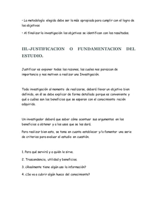 • La metodología elegida debe ser la más apropiada para cumplir con el logro de
los objetivos
• Al finalizar la investigación los objetivos se identifican con los resultados.
III.-JUSTIFICACION O FUNDAMENTACION DEL
ESTUDIO.
Justificar es exponer todas las razones, las cuales nos parezcan de
importancia y nos motiven a realizar una Investigación.
Toda investigación al momento de realizarse, deberá llevar un objetivo bien
definido, en él se debe explicar de forma detallada porque es conveniente y
qué o cuáles son los beneficios que se esperan con el conocimiento recién
adquirido.
Un investigador deberá que saber cómo acentuar sus argumentos en los
beneficios a obtener y a los usos que se les dará.
Para realizar bien esto, se toma en cuanta establecer y/o fomentar una serie
de criterios para evaluar el estudio en cuestión.
1. Para qué servirá y a quién le sirve.
2. Trascendencia, utilidad y beneficios.
3. ¿Realmente tiene algún uso la información?
4. ¿Se va a cubrir algún hueco del conocimiento?
 