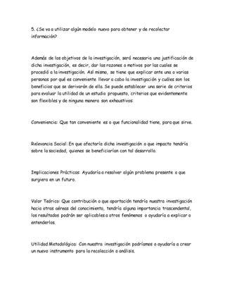5. ¿Se va a utilizar algún modelo nuevo para obtener y de recolectar
información?
Además de los objetivos de la investigación, será necesaria una justificación de
dicha investigación, es decir, dar las razones o motivos por las cuales se
procedió a la investigación. Así mismo, se tiene que explicar ante una o varias
personas por qué es conveniente llevar a cabo la investigación y cuáles son los
beneficios que se derivarán de ella. Se puede establecer una serie de criterios
para evaluar la utilidad de un estudio propuesto, criterios que evidentemente
son flexibles y de ninguna manera son exhaustivos:
Conveniencia: Que tan conveniente es o que funcionalidad tiene, para que sirve.
Relevancia Social: En que afectaría dicha investigación o que impacto tendría
sobre la sociedad, quienes se beneficiarían con tal desarrollo.
Implicaciones Prácticas: Ayudaría a resolver algún problema presente o que
surgiera en un futuro.
Valor Teórico: Que contribución o que aportación tendría nuestra investigación
hacia otras aéreas del conocimiento, tendría alguna importancia trascendental,
los resultados podrán ser aplicables a otros fenómenos o ayudaría a explicar o
entenderlos.
Utilidad Metodológica: Con nuestra investigación podríamos o ayudaría a crear
un nuevo instrumento para la recolección o análisis.
 