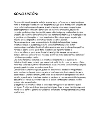 CONCLUSIÓN:
Para concluir con el presente trabajo, se pude hacer referencia a la importancia que
tiene la investigación como proceso de aprendizaje; ya que la misma posee una gama de
características fundamentales y que se estrechan de manera muy compacta para
poder captar la información o para lograr los objetivos propuestos, es preciso
recordar que la investigación científica es un método riguroso en el cual se obtiene
una serie de objetivos antes propuestos y de manera muy técnica, y la investigación es
la que tiene por fin ampliar el conocimiento científico, sin perseguir, en principio,
ninguna aplicación práctica e investigar es una acción de aclarar.
Es muy conveniente tener un conocimiento detallado de los posibles tipos de
investigación que se pueden seguir. Este conocimiento hace posible evitar
equivocaciones en el elección del método adecuado para un procedimiento específico.
Por eso se podría acotar que el tema se debería de implantar desde la
educación básica ya que a pesar de que la investigación siempre esta presente,
siempre es bueno conocer el lado técnico y científico de las cosas por más comunes y
cotidianas que suelan resultar.
Una de las fallas más comunes en la investigación consiste en la ausencia de
delimitación del tema, es decir, por ausencia de ambición del tema, por eso es básico
tener muy claro los objetivos y el camino que se va a recorrer con la investigación para
que esta pueda terminar su camino donde debe.
La hipótesis de una investigación, puede ser desarrollada desde distinto puntos de
vista, puede estar basada en una conjetura, en el resultado de otros estudios, en la
posibilidad de una relación semejante entre dos o más variables representadas en un
estudio, o puede estar basada en una teoría mediante la cual una suposición de proceso
deductivo nos lleva a la pretensión de que si se dan ciertas condiciones se pueden
obtener ciertos resultados.
El objetivo de la investigación es el enunciado claro y preciso de las metas que se
persiguen. El objetivo de la persona que investiga es llegar a tomar decisiones y a una
teoría que le permita generalizar y resolver en la misma forma problemas semejantes
en el futuro.
 