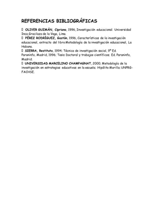 REFERENCIAS BIBLIOGRÁFICAS
OLIVER GUZMÁN, Cipriano, 1996, Investigación educacional. Universidad
Inca Gracilazo de la Vega, Lima.
PÉREZ RODRÍGUEZ, Gastón, 1996, Características de la investigación
educacional, extracto del libro Metodología de la investigación educacional, La
Habana.
SIERRA, Restituto, 1994; Técnica de investigación social, 9º Ed.
Paraninfo, Madrid, 1996; Tesis Doctoral y trabajos científicos; Ed. Paraninfo,
Madrid.
UNIVERSIDAD MARCELINO CHAMPAGNAT, 2000; Metodología de la
investigación en estrategias educativas en la escuela; Hipólito Morillo; UNPRG-
FACHSE.
 